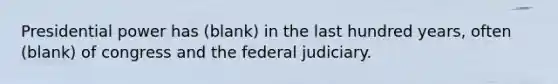 Presidential power has (blank) in the last hundred years, often (blank) of congress and the federal judiciary.