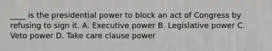 ____ is the presidential power to block an act of Congress by refusing to sign it. A. Executive power B. Legislative power C. Veto power D. Take care clause power