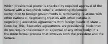 Which presidential power is checked by required approval of the Senate with a two-thirds vote? a. extending diplomatic recognition to foreign governments b. terminating relations with other nations c. negotiating treaties with other nations d. negotiating executive agreements with foreign heads of state -- Consider This: Executive agreements are presidential tools that do not require the consent or approval of any other body; it is the more formal process that involves both the president and the Senate.