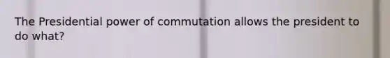 The Presidential power of commutation allows the president to do what?