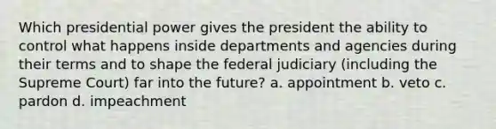 Which presidential power gives the president the ability to control what happens inside departments and agencies during their terms and to shape the federal judiciary (including the Supreme Court) far into the future? a. appointment b. veto c. pardon d. impeachment