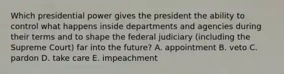 Which presidential power gives the president the ability to control what happens inside departments and agencies during their terms and to shape the federal judiciary (including the Supreme Court) far into the future? A. appointment B. veto C. pardon D. take care E. impeachment