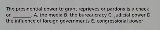 The presidential power to grant reprieves or pardons is a check on ________. A. the media B. the bureaucracy C. judicial power D. the influence of foreign governments E. congressional power