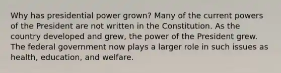 Why has presidential power grown? Many of the current <a href='https://www.questionai.com/knowledge/kKSx9oT84t-powers-of' class='anchor-knowledge'>powers of</a> the President are not written in the Constitution. As the country developed and grew, the power of the President grew. The federal government now plays a larger role in such issues as health, education, and welfare.