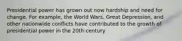 Presidential power has grown out now hardship and need for change. For example, the World Wars, Great Depression, and other nationwide conflicts have contributed to the growth of presidential power in the 20th century