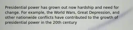 Presidential power has grown out now hardship and need for change. For example, the World Wars, Great Depression, and other nationwide conflicts have contributed to the growth of presidential power in the 20th century