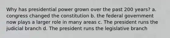 Why has presidential power grown over the past 200 years? a. congress changed the constitution b. the federal government now plays a larger role in many areas c. The president runs the judicial branch d. The president runs the legislative branch