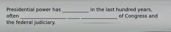 Presidential power has ___________ in the last hundred years, often ___________________ _____ _______________ of Congress and the federal judiciary.
