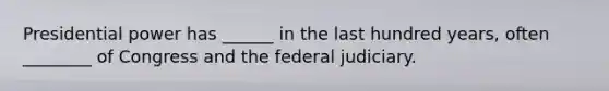 Presidential power has ______ in the last hundred years, often ________ of Congress and the federal judiciary.