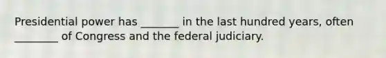 Presidential power has _______ in the last hundred years, often ________ of Congress and the federal judiciary.