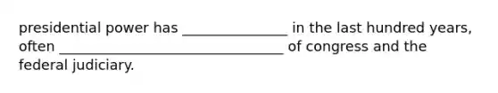 presidential power has _______________ in the last hundred years, often ________________________________ of congress and the federal judiciary.