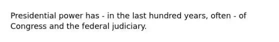 Presidential power has - in the last hundred years, often - of Congress and the federal judiciary.