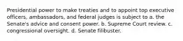 Presidential power to make treaties and to appoint top executive officers, ambassadors, and federal judges is subject to a. the Senate's advice and consent power. b. Supreme Court review. c. congressional oversight. d. Senate filibuster.