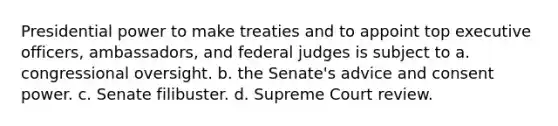 Presidential power to make treaties and to appoint top executive officers, ambassadors, and federal judges is subject to a. congressional oversight. b. the Senate's advice and consent power. c. Senate filibuster. d. Supreme Court review.