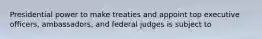 Presidential power to make treaties and appoint top executive officers, ambassadors, and federal judges is subject to