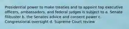 Presidential power to make treaties and to appoint top executive officers, ambassadors, and federal judges is subject to a. Senate filibuster b. the Senates advice and consent power c. Congressional oversight d. Supreme Court review