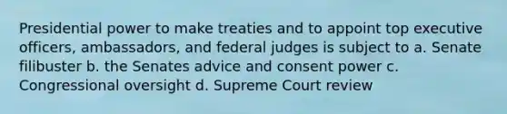 Presidential power to make treaties and to appoint top executive officers, ambassadors, and federal judges is subject to a. Senate filibuster b. the Senates advice and consent power c. Congressional oversight d. Supreme Court review