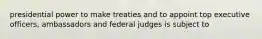 presidential power to make treaties and to appoint top executive officers, ambassadors and federal judges is subject to