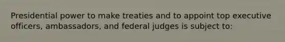 Presidential power to make treaties and to appoint top executive officers, ambassadors, and federal judges is subject to: