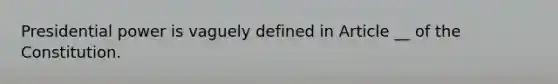 Presidential power is vaguely defined in Article __ of the Constitution.