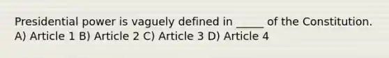 Presidential power is vaguely defined in _____ of the Constitution. A) Article 1 B) Article 2 C) Article 3 D) Article 4