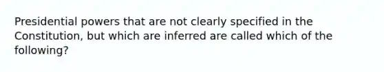 Presidential powers that are not clearly specified in the Constitution, but which are inferred are called which of the following?