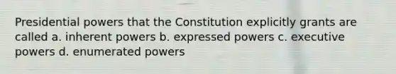 Presidential powers that the Constitution explicitly grants are called a. inherent powers b. expressed powers c. executive powers d. enumerated powers