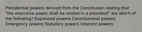 Presidential powers derived from the Constitution stating that "the executive power shall be vested in a president" are which of the following? Expressed powers Constitutional powers Emergency powers Statutory powers Inherent powers