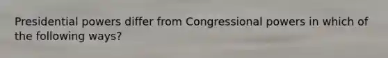 Presidential powers differ from Congressional powers in which of the following ways?