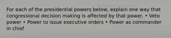 For each of the presidential powers below, explain one way that congressional decision making is affected by that power. • Veto power • Power to issue executive orders • Power as commander in chief