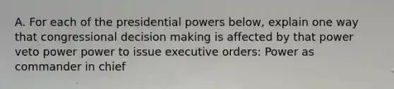 A. For each of the presidential powers below, explain one way that congressional decision making is affected by that power veto power power to issue executive orders: Power as commander in chief