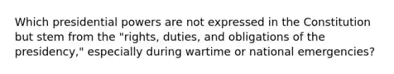 Which presidential powers are not expressed in the Constitution but stem from the "rights, duties, and obligations of the presidency," especially during wartime or national emergencies?