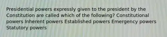 Presidential powers expressly given to the president by the Constitution are called which of the following? Constitutional powers Inherent powers Established powers Emergency powers Statutory powers