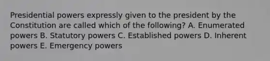 Presidential powers expressly given to the president by the Constitution are called which of the following? A. Enumerated powers B. Statutory powers C. Established powers D. Inherent powers E. Emergency powers