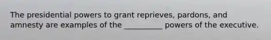 The presidential powers to grant reprieves, pardons, and amnesty are examples of the __________ powers of the executive.