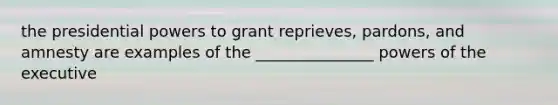 the presidential powers to grant reprieves, pardons, and amnesty are examples of the _______________ powers of the executive