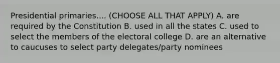 Presidential primaries.... (CHOOSE ALL THAT APPLY) A. are required by the Constitution B. used in all the states C. used to select the members of the <a href='https://www.questionai.com/knowledge/ku06PV1rQK-electoral-college' class='anchor-knowledge'>electoral college</a> D. are an alternative to caucuses to select party delegates/party nominees