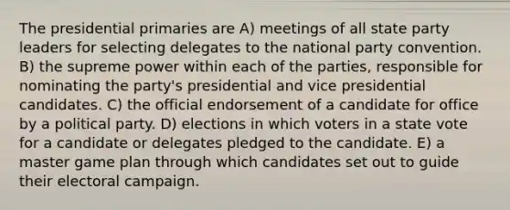 The presidential primaries are A) meetings of all state party leaders for selecting delegates to the national party convention. B) the supreme power within each of the parties, responsible for nominating the party's presidential and vice presidential candidates. C) the official endorsement of a candidate for office by a political party. D) elections in which voters in a state vote for a candidate or delegates pledged to the candidate. E) a master game plan through which candidates set out to guide their electoral campaign.