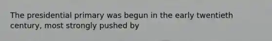 The presidential primary was begun in the early twentieth century, most strongly pushed by