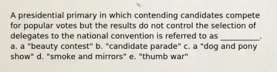 A presidential primary in which contending candidates compete for popular votes but the results do not control the selection of delegates to the national convention is referred to as __________. a. a "beauty contest" b. "candidate parade" c. a "dog and pony show" d. "smoke and mirrors" e. "thumb war"