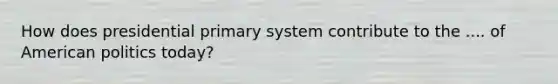 How does presidential primary system contribute to the .... of American politics today?