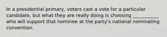 In a presidential primary, voters cast a vote for a particular candidate, but what they are really doing is choosing ___________ who will support that nominee at the party's national nominating convention.