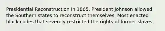 Presidential Reconstruction In 1865, President Johnson allowed the Southern states to reconstruct themselves. Most enacted black codes that severely restricted the rights of former slaves.