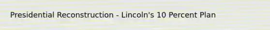 Presidential Reconstruction - Lincoln's 10 Percent Plan