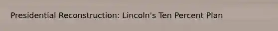 Presidential Reconstruction: Lincoln's Ten Percent Plan