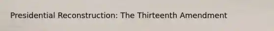 Presidential Reconstruction: The Thirteenth Amendment