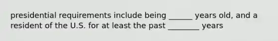 presidential requirements include being ______ years old, and a resident of the U.S. for at least the past ________ years