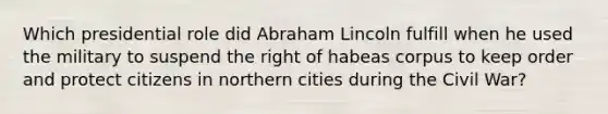 Which presidential role did <a href='https://www.questionai.com/knowledge/kdhEeg3XpP-abraham-lincoln' class='anchor-knowledge'>abraham lincoln</a> fulfill when he used the military to suspend the right of habeas corpus to keep order and protect citizens in northern cities during the Civil War?