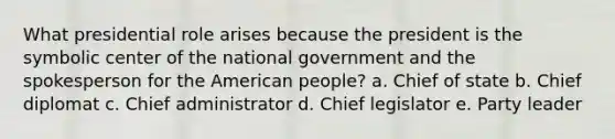 What presidential role arises because the president is the symbolic center of the national government and the spokesperson for the American people? a. Chief of state b. Chief diplomat c. Chief administrator d. Chief legislator e. Party leader