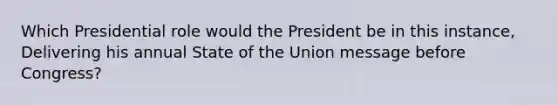 Which Presidential role would the President be in this instance, Delivering his annual State of the Union message before Congress?